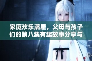 家庭欢乐满屋，父母与孩子们的第八集有趣故事分享与温馨时刻