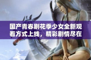 国产青春剧花季少女全新观看方式上线，精彩剧情尽在掌握