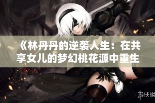 《林丹丹的逆袭人生：在共享女儿的梦幻桃花源中重生》
