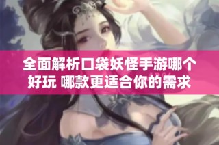 全面解析口袋妖怪手游哪个好玩 哪款更适合你的需求