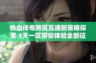 热血传奇跨区互通新策略探索 3天一区带你体验全新征程