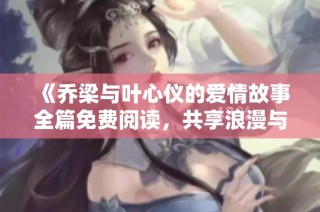 《乔梁与叶心仪的爱情故事全篇免费阅读，共享浪漫与感动》