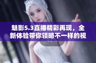 魅影5.3直播精彩再现，全新体验带你领略不一样的视听盛宴