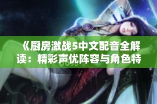 《厨房激战5中文配音全解读：精彩声优阵容与角色特色一览》