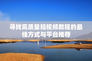 寻找高质量短视频教程的最佳方式与平台推荐