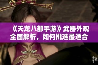 《天龙八部手游》武器外观全面解析，如何挑选最适合你的神兵打造之路