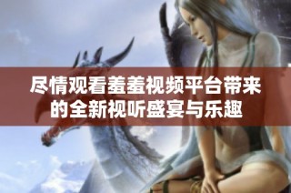 尽情观看羞羞视频平台带来的全新视听盛宴与乐趣