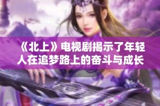 《北上》电视剧揭示了年轻人在追梦路上的奋斗与成长故事