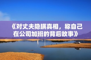 《对丈夫隐瞒真相，称自己在公司加班的背后故事》