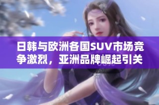 日韩与欧洲各国SUV市场竞争激烈，亚洲品牌崛起引关注