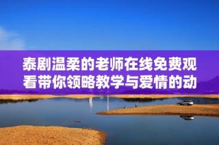 泰剧温柔的老师在线免费观看带你领略教学与爱情的动人故事