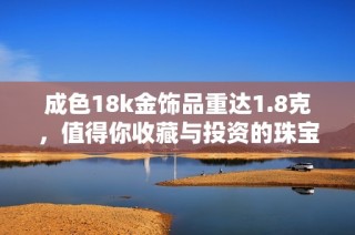 成色18k金饰品重达1.8克，值得你收藏与投资的珠宝推荐