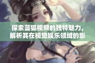 探索蓝狐视频的独特魅力，解析其在视觉娱乐领域的影响力