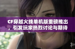 CF穿越火线单机版重磅推出，引发玩家热烈讨论与期待