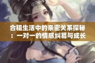 合租生活中的亲密关系探秘：一对一的情感纠葛与成长故事
