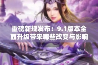 重磅新规发布：9.1版本全面升级带来哪些改变与影响