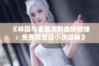 《林阳与秦墨浓的曲折情缘：免费完整版小说探秘》