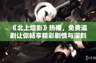 《北上煌影》热播，免费追剧让你畅享精彩剧情与深刻情感交织