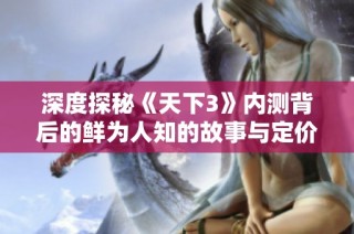 深度探秘《天下3》内测背后的鲜为人知的故事与定价解析