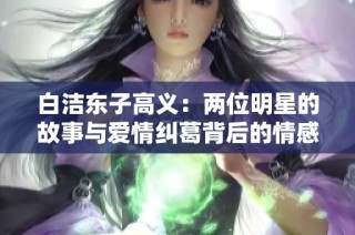 白洁东子高义：两位明星的故事与爱情纠葛背后的情感抉择
