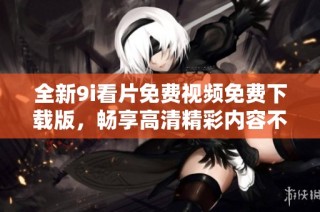 全新9i看片免费视频免费下载版，畅享高清精彩内容不容错过