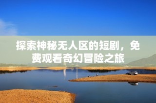 探索神秘无人区的短剧，免费观看奇幻冒险之旅