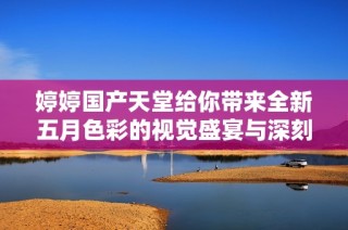 婷婷国产天堂给你带来全新五月色彩的视觉盛宴与深刻体验
