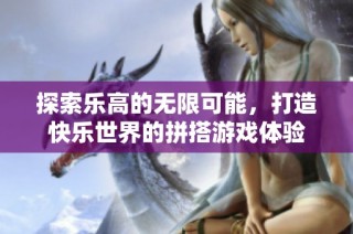 探索乐高的无限可能，打造快乐世界的拼搭游戏体验