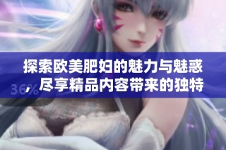 探索欧美肥妇的魅力与魅惑，尽享精品内容带来的独特体验