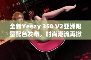 全新Yeezy 350 V2亚洲限量配色发布，时尚潮流再掀热潮