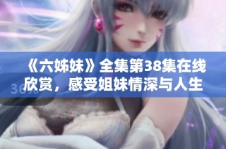 《六姊妹》全集第38集在线欣赏，感受姐妹情深与人生百态的精彩故事
