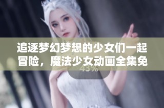 追逐梦幻梦想的少女们一起冒险，魔法少女动画全集免费震撼上线