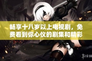 畅享十八岁以上电视剧，免费看到你心仪的剧集和精彩内容