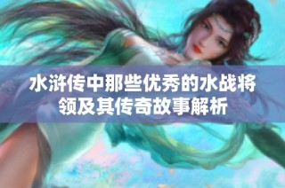 水浒传中那些优秀的水战将领及其传奇故事解析