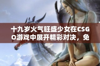 十九岁火气旺盛少女在CSGO游戏中展开精彩对决，免费观看全过程