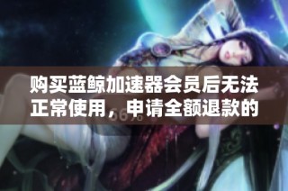 购买蓝鲸加速器会员后无法正常使用，申请全额退款的真实经历