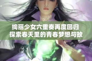 绚丽少女六重奏再度回归 探索春天里的青春梦想与故事