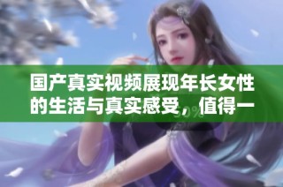 国产真实视频展现年长女性的生活与真实感受，值得一看探讨