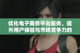 优化电子商务平台服务，提升用户体验与市场竞争力的探讨与分析