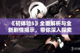 《初体验5》全面解析与全新剧情揭示，带你深入探索心灵的成长旅程