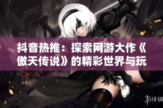 抖音热推：探索网游大作《傲天传说》的精彩世界与玩法解析