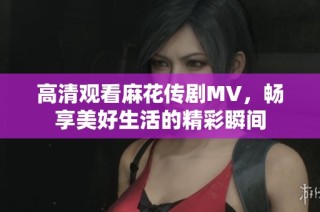 高清观看麻花传剧MV，畅享美好生活的精彩瞬间