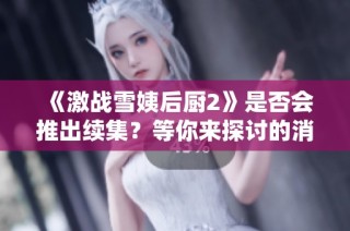 《激战雪姨后厨2》是否会推出续集？等你来探讨的消息来了