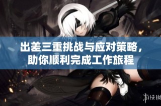 出差三重挑战与应对策略，助你顺利完成工作旅程