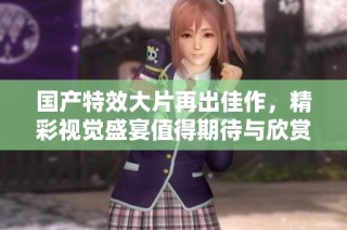 国产特效大片再出佳作，精彩视觉盛宴值得期待与欣赏
