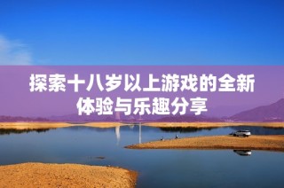 探索十八岁以上游戏的全新体验与乐趣分享