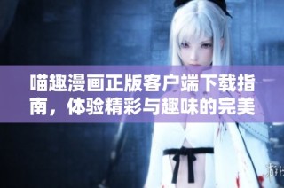 喵趣漫画正版客户端下载指南，体验精彩与趣味的完美结合