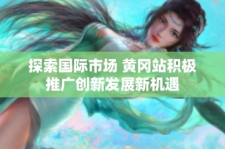 探索国际市场 黄冈站积极推广创新发展新机遇