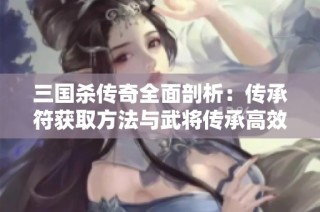 三国杀传奇全面剖析：传承符获取方法与武将传承高效技巧分享