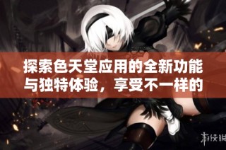 探索色天堂应用的全新功能与独特体验，享受不一样的在线乐趣